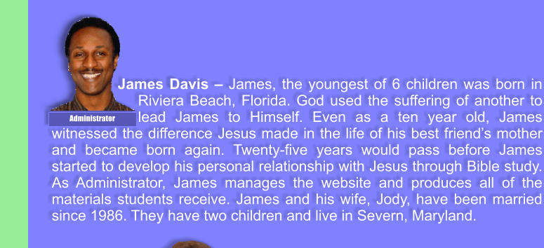 James Davis  James, the youngest of 6 children was born in Riviera Beach, Florida. God used the suffering of another to lead James to Himself. Even as a ten year old, James witnessed the difference Jesus made in the life of his best friends mother and became born again. Twenty-five years would pass before James started to develop his personal relationship with Jesus through Bible study. As Administrator, James manages the website and produces all of the materials students receive. James and his wife, Jody, have been married since 1986. They have two children and live in Severn, Maryland. Administrator