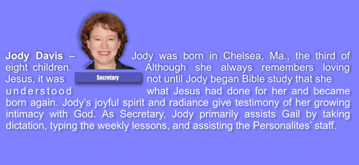 understood what Jesus had done for her and became born again. Jodys joyful spirit and radiance give testimony of her growing intimacy with God. As Secretary, Jody primarily assists Gail by taking dictation, typing the weekly lessons, and assisting the Personalites staff.  Jody Davis  Jody was born in Chelsea, Ma., the third of eight children. Although she always remembers loving Jesus, it was not until Jody began Bible study that she  Secretary