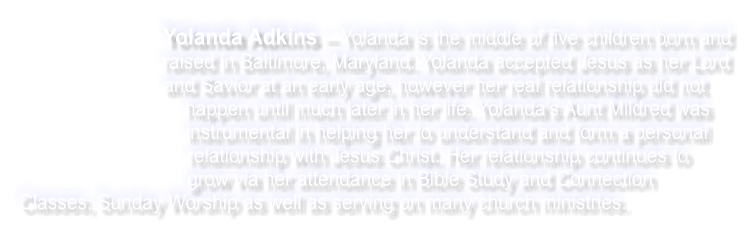 Yolanda Adkins  Yolanda is the middle of five children born and raised in Baltimore, Maryland. Yolanda accepted Jesus as her Lord and Savior at an early age, however her real relationship did not happen until much later in her life. Yolandas Aunt Mildred was instrumental in helping her to understand and form a personal relationship with Jesus Christ. Her relationship continues to grow via her attendance in Bible Study and Connection Classes, Sunday Worship as well as serving on many church ministries.