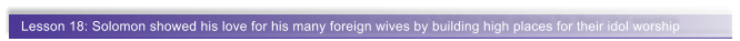 Lesson 18: Solomon showed his love for his many foreign wives by building high places for their idol worship