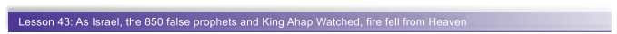 Lesson 43: As Israel, the 850 false prophets and King Ahap Watched, fire fell from Heaven