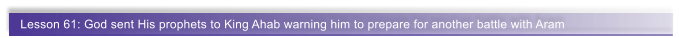Lesson 61: God sent His prophets to King Ahab warning him to prepare for another battle with Aram