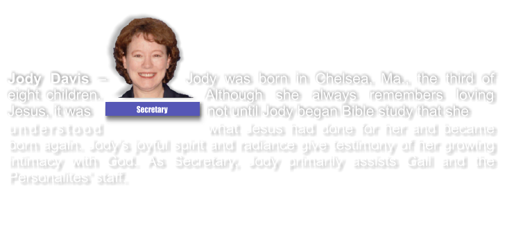 understood what Jesus had done for her and became born again. Jody�s joyful spirit and radiance give testimony of her growing intimacy with God. As Secretary, Jody primarily assists Gail and the Personalites� staff.  Jody Davis � Jody was born in Chelsea, Ma., the third of eight children. Although she always remembers loving Jesus, it was not until Jody began Bible study that she  Secretary