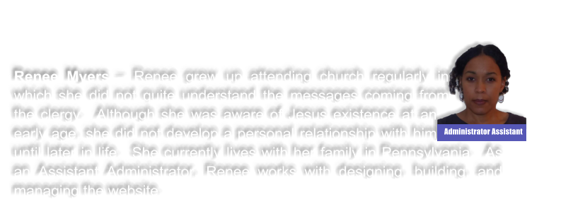 Renee Myers � Renee grew up attending church regularly in which she did not quite understand the messages coming from the clergy.  Although she was aware of Jesus existence at an early age, she did not develop a personal relationship with him until later in life.  She currently lives with her family in Pennsylvania.  As an Assistant Administrator, Renee works with designing, building, and managing the website.    Administrator Assistant