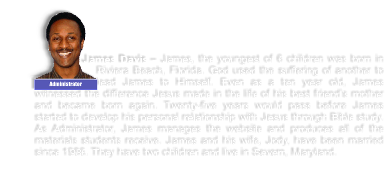 James Davis � James, the youngest of 6 children was born in Riviera Beach, Florida. God used the suffering of another to lead James to Himself. Even as a ten year old, James witnessed the difference Jesus made in the life of his best friend�s mother and became born again. Twenty-five years would pass before James started to develop his personal relationship with Jesus through Bible study. As Administrator, James manages the website and produces all of the materials students receive. James and his wife, Jody, have been married since 1986. They have two children and live in Severn, Maryland. Administrator