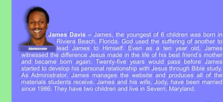 James Davis � James, the youngest of 6 children was born in Riviera Beach, Florida. God used the suffering of another to lead James to Himself. Even as a ten year old, James witnessed the difference Jesus made in the life of his best friend�s mother and became born again. Twenty-five years would pass before James started to develop his personal relationship with Jesus through Bible study. As Administrator, James manages the website and produces all of the materials students receive. James and his wife, Jody, have been married since 1986. They have two children and live in Severn, Maryland. Administrator