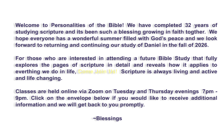 Welcome to Personalities of the Bible! We have completed 32 years of studying scripture and its been such a blessing growing in faith togther.  We hope everyone has a wonderful summer filled with God�s peace and we look forward to returning and continuing our study of Daniel in the fall of 2026.   For those who are interested in attending a future Bible Study that fully explores the pages of scripture in detail and reveals how it applies to everthing we do in life, Come Join Us!  Scripture is always living and active and life changing.  Classes are held online via Zoom on Tuesday and Thursday evenings  7pm - 9pm. Click on the envelope below if you would like to receive additional information and we will get back to you promptly.                                                             ~Blessings